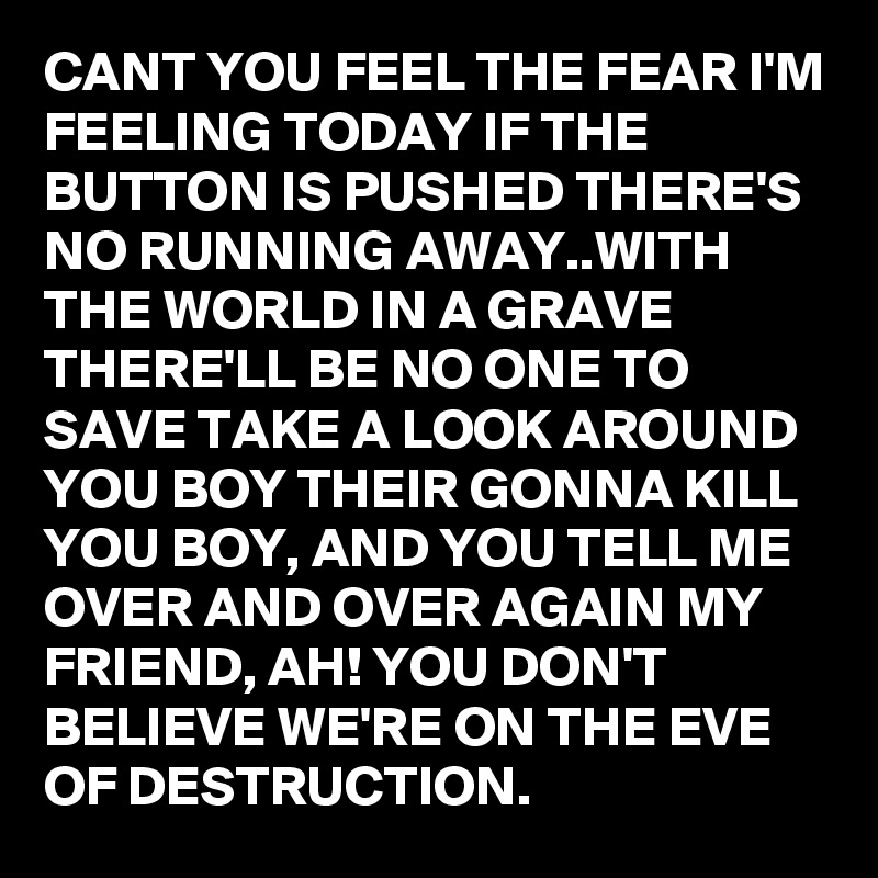 CANT YOU FEEL THE FEAR I'M FEELING TODAY IF THE BUTTON IS PUSHED THERE'S NO RUNNING AWAY..WITH THE WORLD IN A GRAVE THERE'LL BE NO ONE TO SAVE TAKE A LOOK AROUND YOU BOY THEIR GONNA KILL YOU BOY, AND YOU TELL ME OVER AND OVER AGAIN MY FRIEND, AH! YOU DON'T BELIEVE WE'RE ON THE EVE OF DESTRUCTION. 