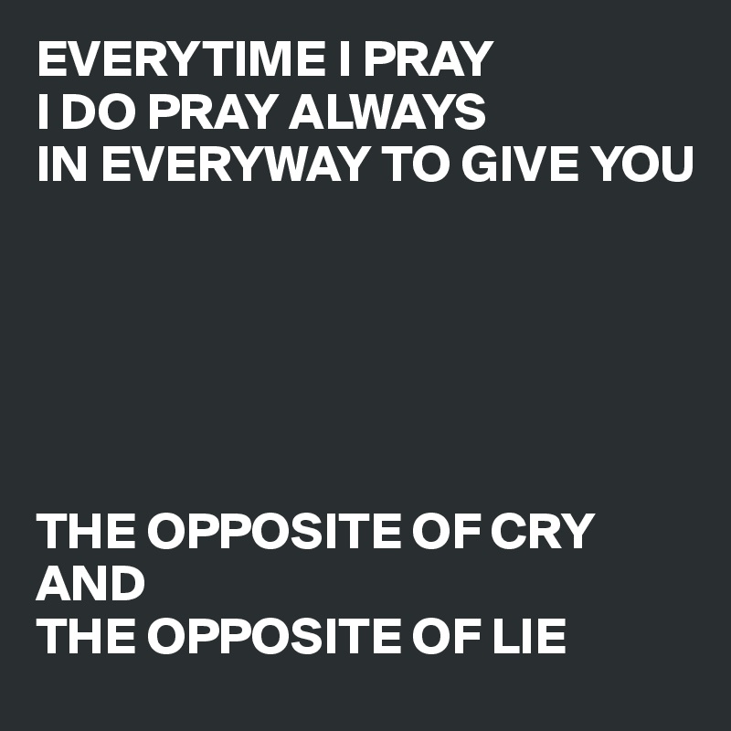 EVERYTIME I PRAY
I DO PRAY ALWAYS
IN EVERYWAY TO GIVE YOU






THE OPPOSITE OF CRY 
AND 
THE OPPOSITE OF LIE
