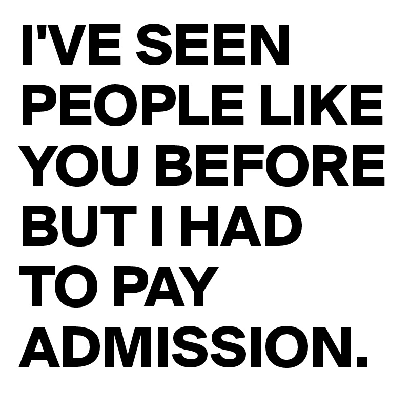 I'VE SEEN PEOPLE LIKE YOU BEFORE BUT I HAD TO PAY ADMISSION.