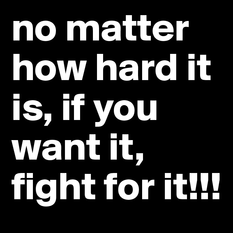 no matter how hard it is, if you want it, fight for it!!!