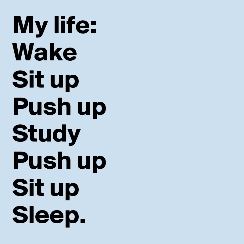 My life:
Wake 
Sit up
Push up
Study 
Push up 
Sit up
Sleep.