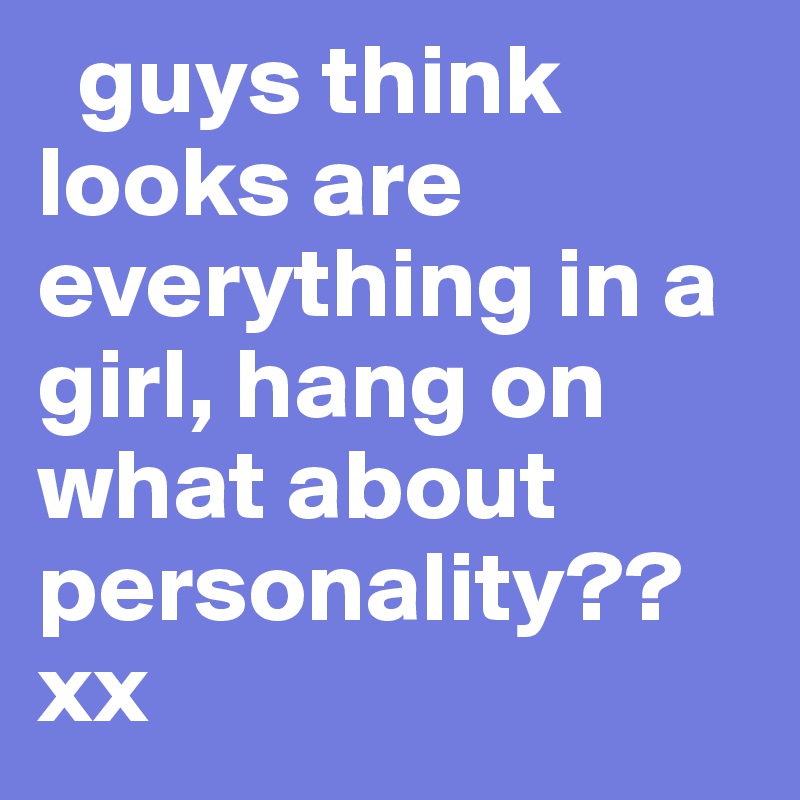   guys think looks are everything in a girl, hang on what about personality?? xx