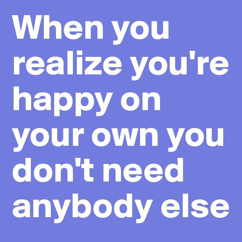 When you realize you're happy on your own you don't need anybody else 
