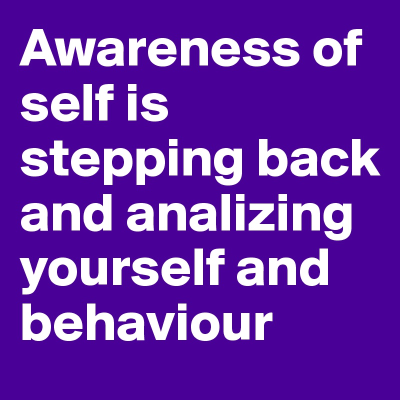 Awareness of self is stepping back and analizing yourself and behaviour