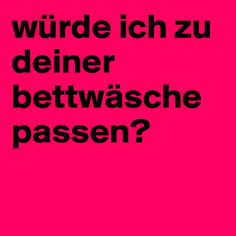 würde ich zu deiner bettwäsche passen? 

