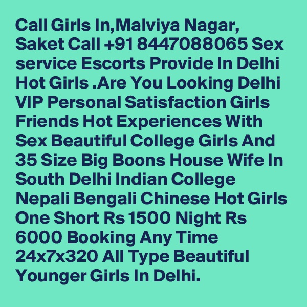 Call Girls In,Malviya Nagar, Saket Call +91 8447088065 Sex service Escorts Provide In Delhi Hot Girls .Are You Looking Delhi VIP Personal Satisfaction Girls Friends Hot Experiences With Sex Beautiful College Girls And 35 Size Big Boons House Wife In South Delhi Indian College Nepali Bengali Chinese Hot Girls One Short Rs 1500 Night Rs 6000 Booking Any Time 24x7x320 All Type Beautiful Younger Girls In Delhi.