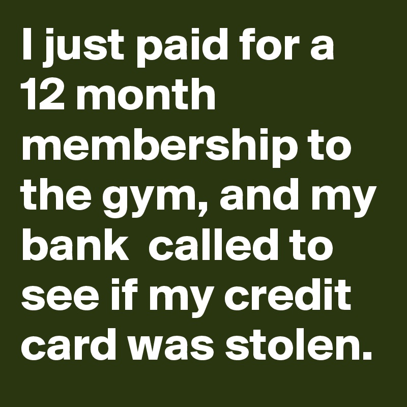 I just paid for a 12 month membership to the gym, and my bank  called to see if my credit card was stolen.