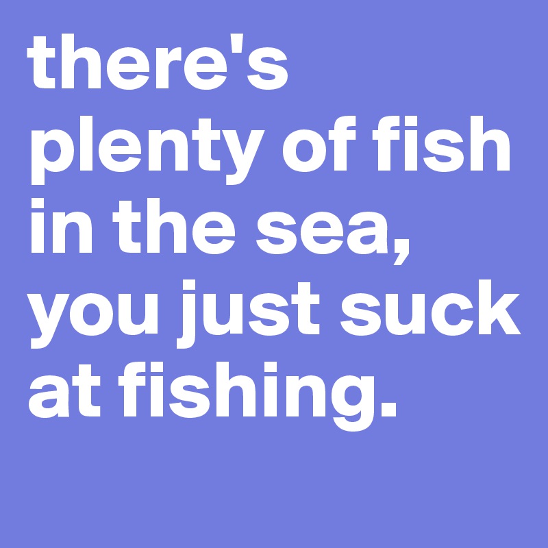 there's plenty of fish in the sea, you just suck at fishing.