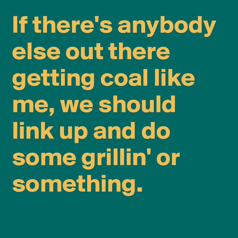 If there's anybody else out there getting coal like me, we should link up and do some grillin' or something.