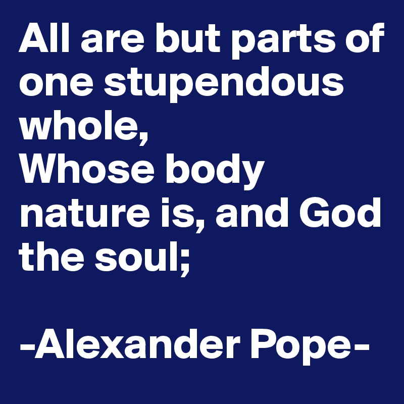 All are but parts of one stupendous whole,
Whose body nature is, and God the soul;

-Alexander Pope-