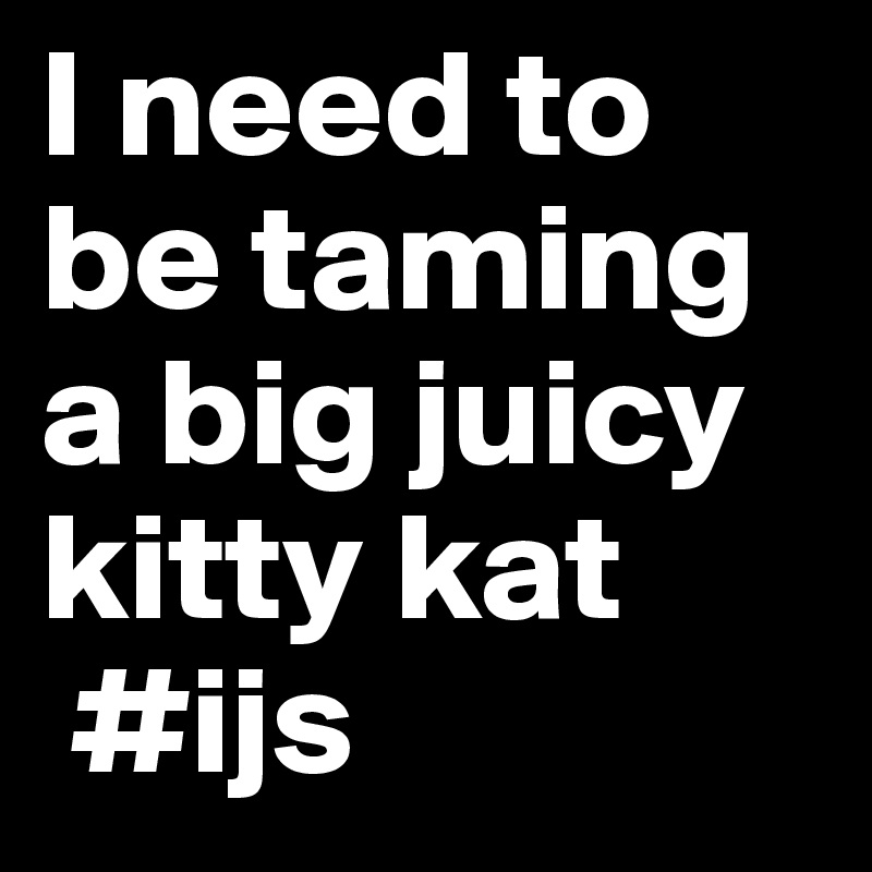 I Need To Be Taming A Big Juicy Kitty Kat Ijs Post By Sylvester47 On Boldomatic