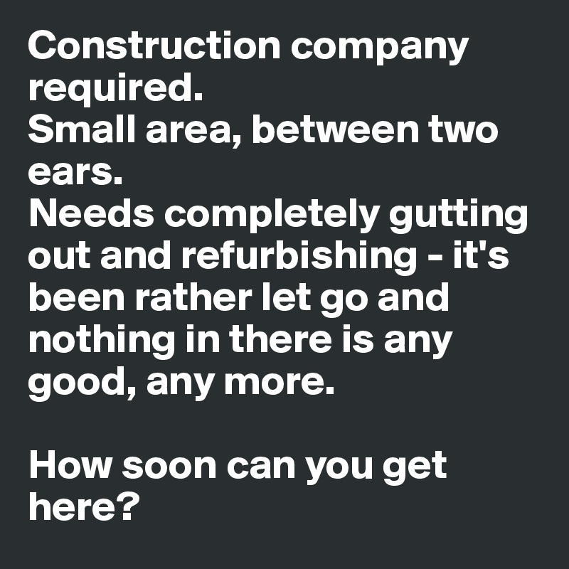 Construction company required.
Small area, between two ears. 
Needs completely gutting out and refurbishing - it's been rather let go and nothing in there is any good, any more.

How soon can you get here?