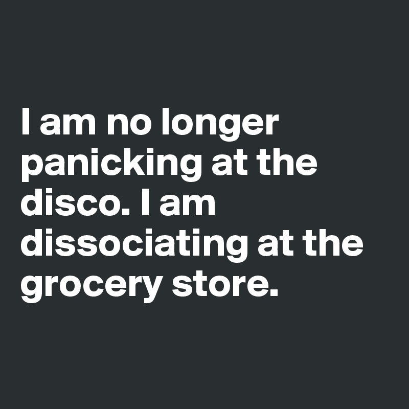 

I am no longer panicking at the disco. I am dissociating at the grocery store.

