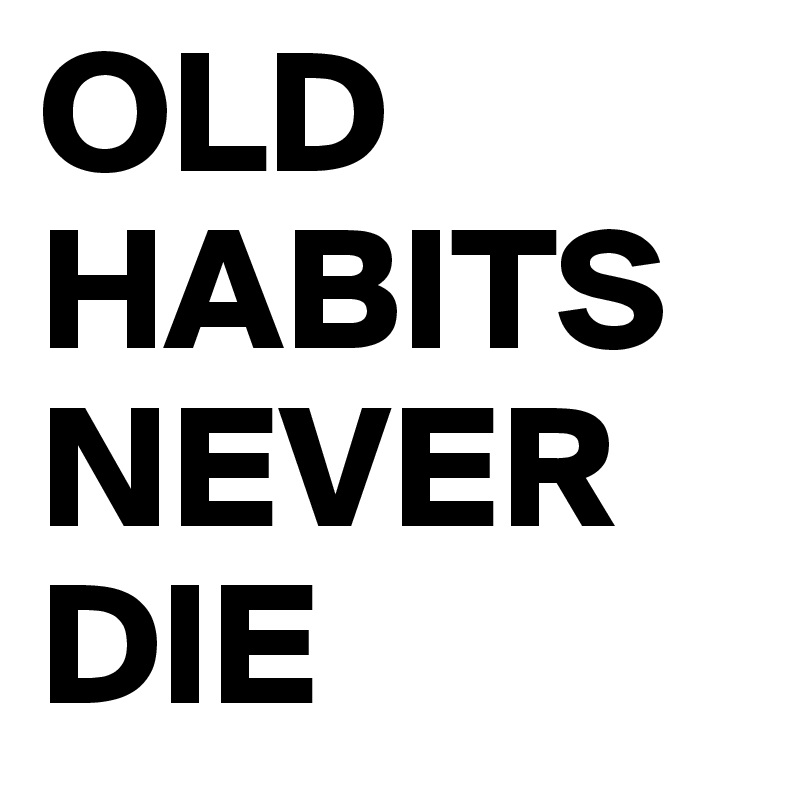 Old habits die. Old Habits.