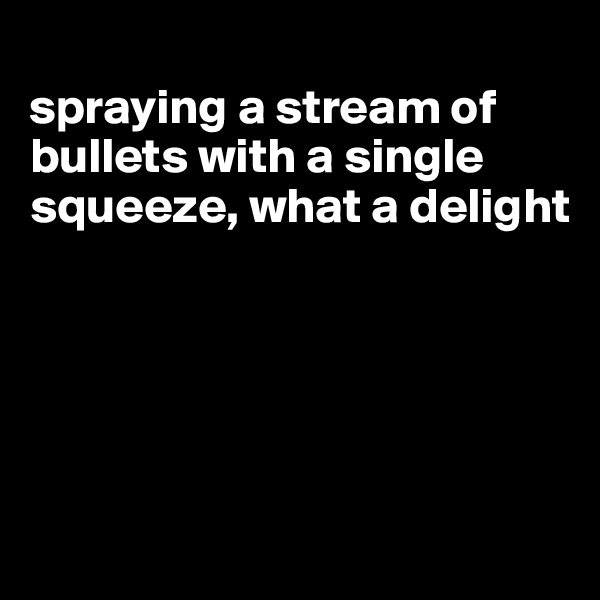 
spraying a stream of bullets with a single squeeze, what a delight





