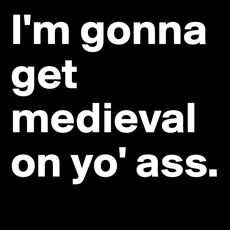 I'm gonna get medieval on yo' ass.