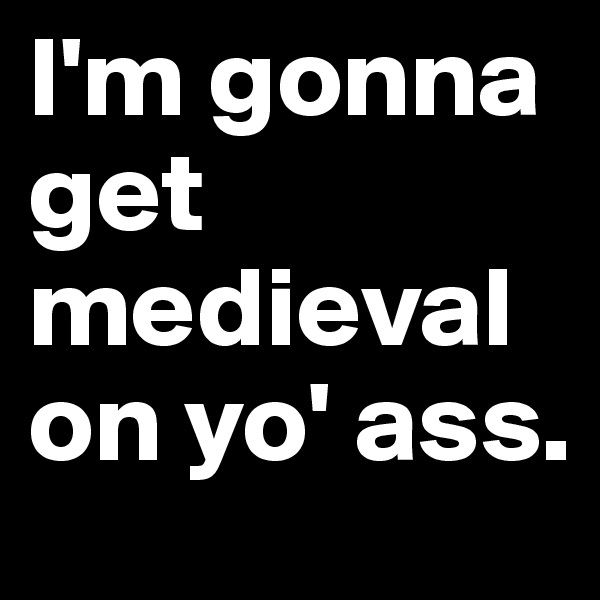 I'm gonna get medieval on yo' ass.