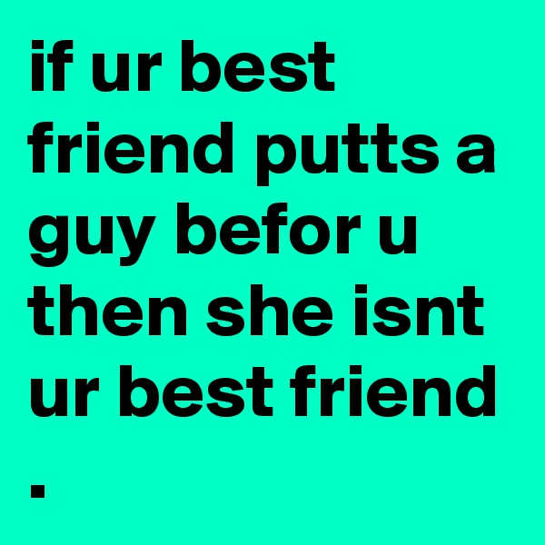 if ur best friend putts a guy befor u then she isnt ur best friend .