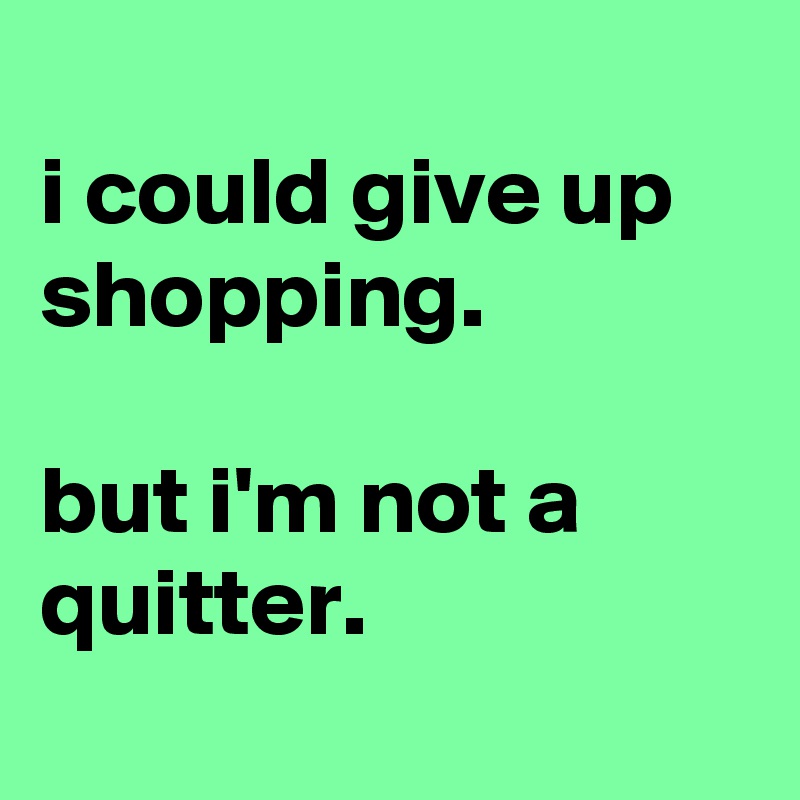 
i could give up shopping.

but i'm not a quitter.
