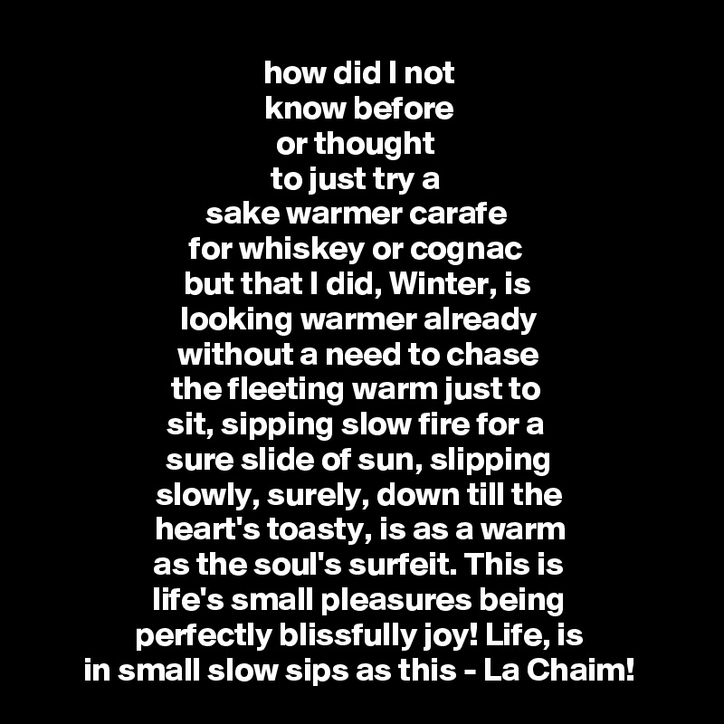 how did I not
 know before 
or thought 
to just try a 
sake warmer carafe 
for whiskey or cognac 
but that I did, Winter, is 
looking warmer already
without a need to chase
the fleeting warm just to 
sit, sipping slow fire for a 
 sure slide of sun, slipping 
slowly, surely, down till the 
heart's toasty, is as a warm
as the soul's surfeit. This is
life's small pleasures being
perfectly blissfully joy! Life, is
in small slow sips as this - La Chaim!