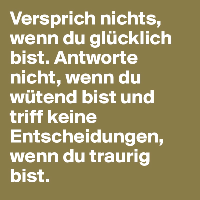 Versprich nichts, wenn du glücklich bist. Antworte nicht, wenn du wütend bist und triff keine Entscheidungen, wenn du traurig bist. 