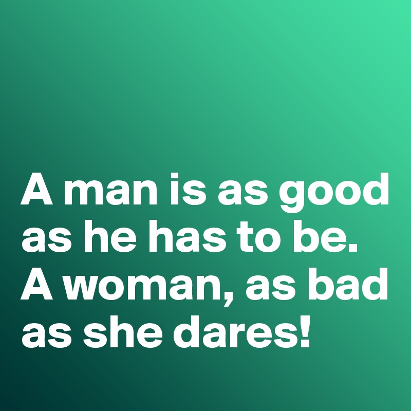 


A man is as good as he has to be. 
A woman, as bad as she dares!