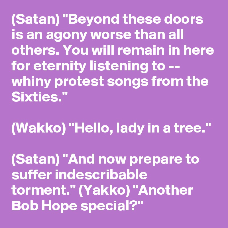 (Satan) "Beyond these doors is an agony worse than all others. You will remain in here for eternity listening to -- whiny protest songs from the Sixties."

(Wakko) "Hello, lady in a tree."

(Satan) "And now prepare to suffer indescribable torment." (Yakko) "Another Bob Hope special?"