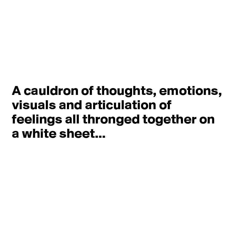 




A cauldron of thoughts, emotions, visuals and articulation of feelings all thronged together on a white sheet...





