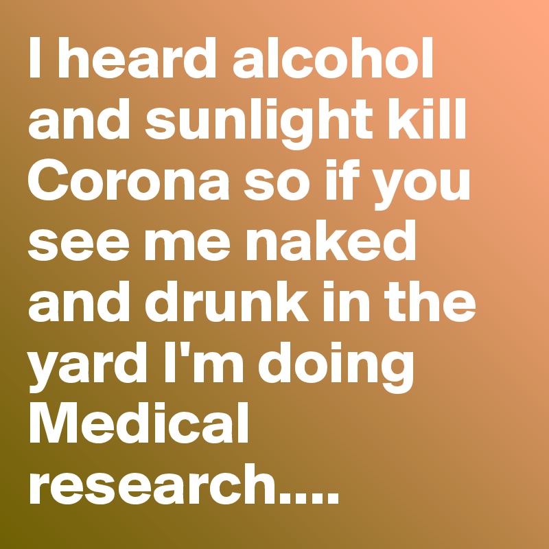 I heard alcohol and sunlight kill Corona so if you see me naked  and drunk in the yard I'm doing Medical research....