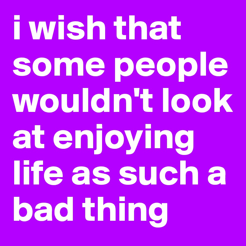 i wish that some people wouldn't look at enjoying life as such a bad thing