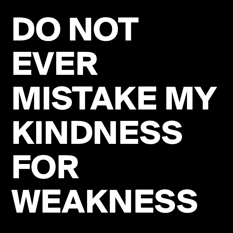 DO NOT EVER MISTAKE MY KINDNESS FOR WEAKNESS