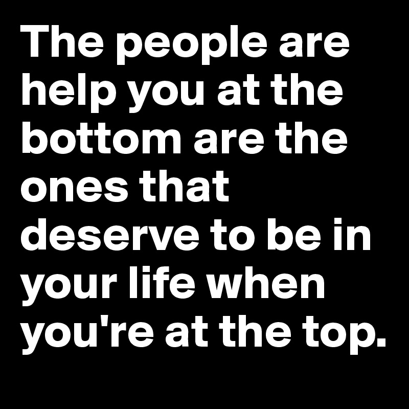 The people are help you at the bottom are the ones that deserve to be in your life when you're at the top.