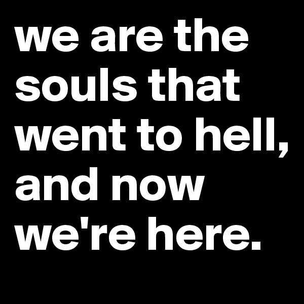 we are the souls that went to hell, and now we're here.