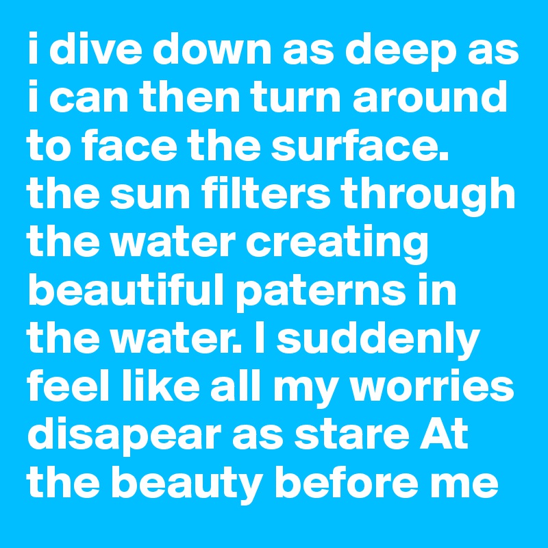 i dive down as deep as i can then turn around to face the surface. the sun filters through the water creating beautiful paterns in the water. I suddenly feel like all my worries disapear as stare At the beauty before me