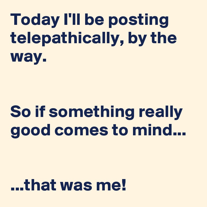 Today I'll be posting telepathically, by the way.


So if something really good comes to mind...


...that was me!