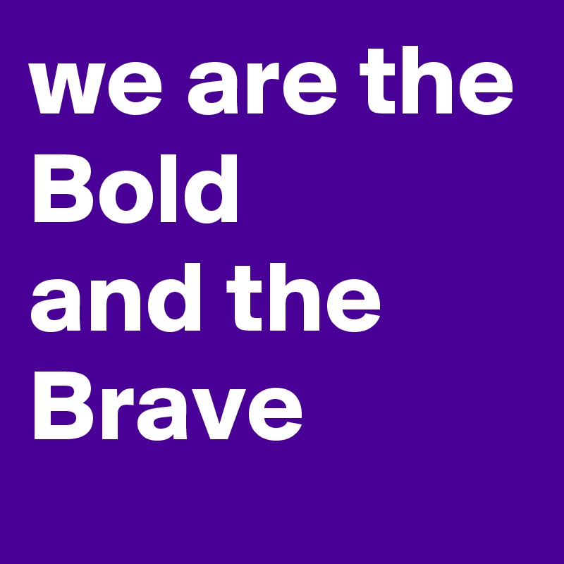 we are the 
Bold 
and the Brave 