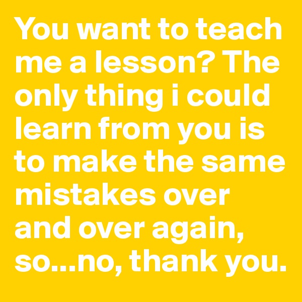 You want to teach me a lesson? The only thing i could learn from you is to make the same mistakes over and over again, so...no, thank you.