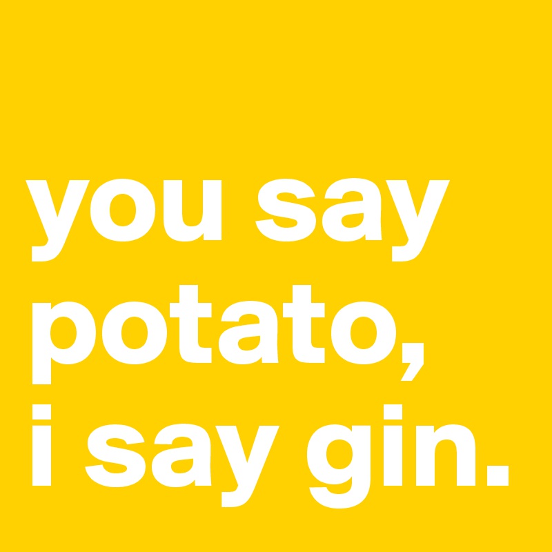 
you say potato,
i say gin.