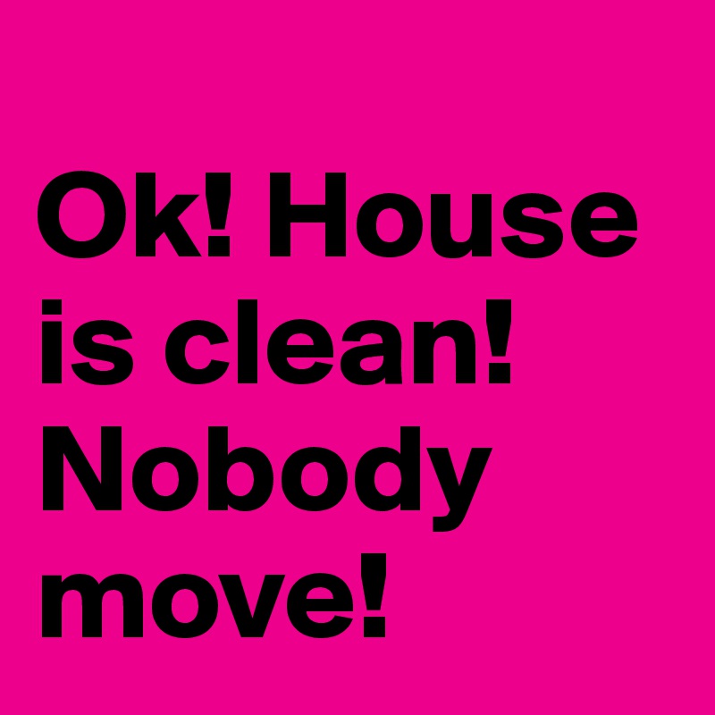
Ok! House is clean! Nobody move!