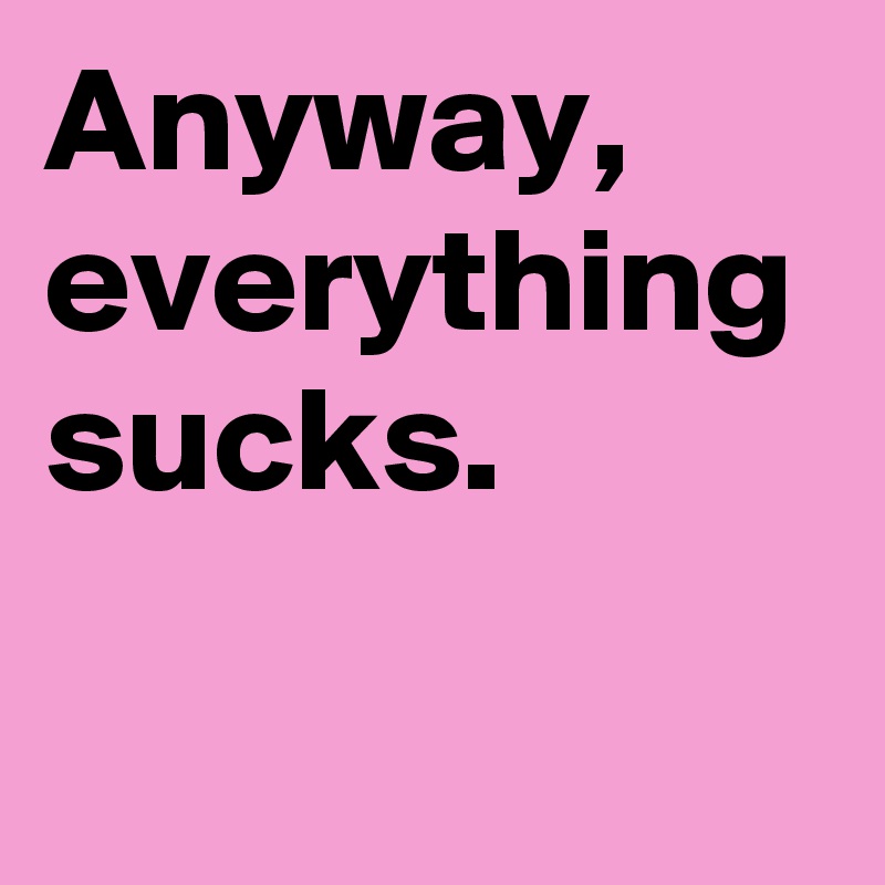 Anyway, everything sucks.