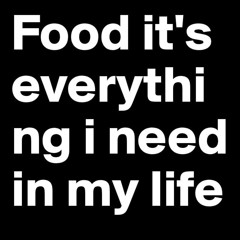 Food it's everything i need in my life