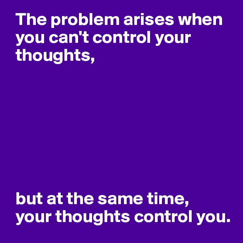  The problem arises when
 you can't control your
 thoughts,







 but at the same time,
 your thoughts control you. 