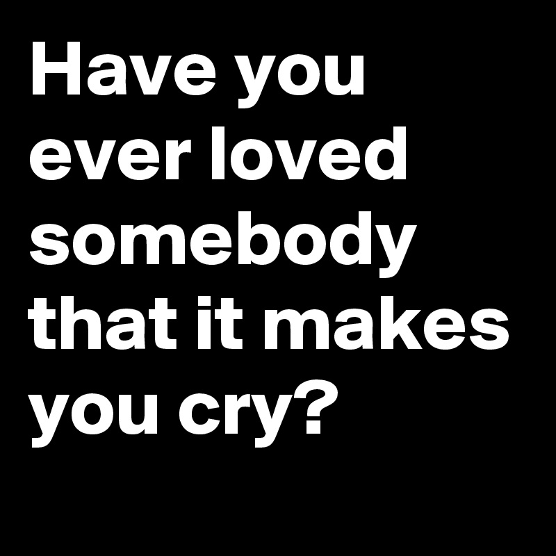 Have you ever loved somebody that it makes you cry?