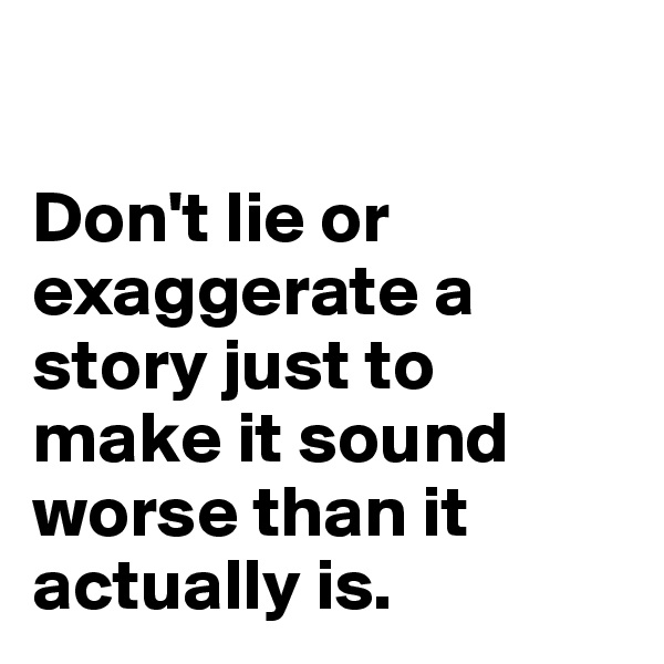 

Don't lie or  exaggerate a story just to make it sound worse than it actually is. 