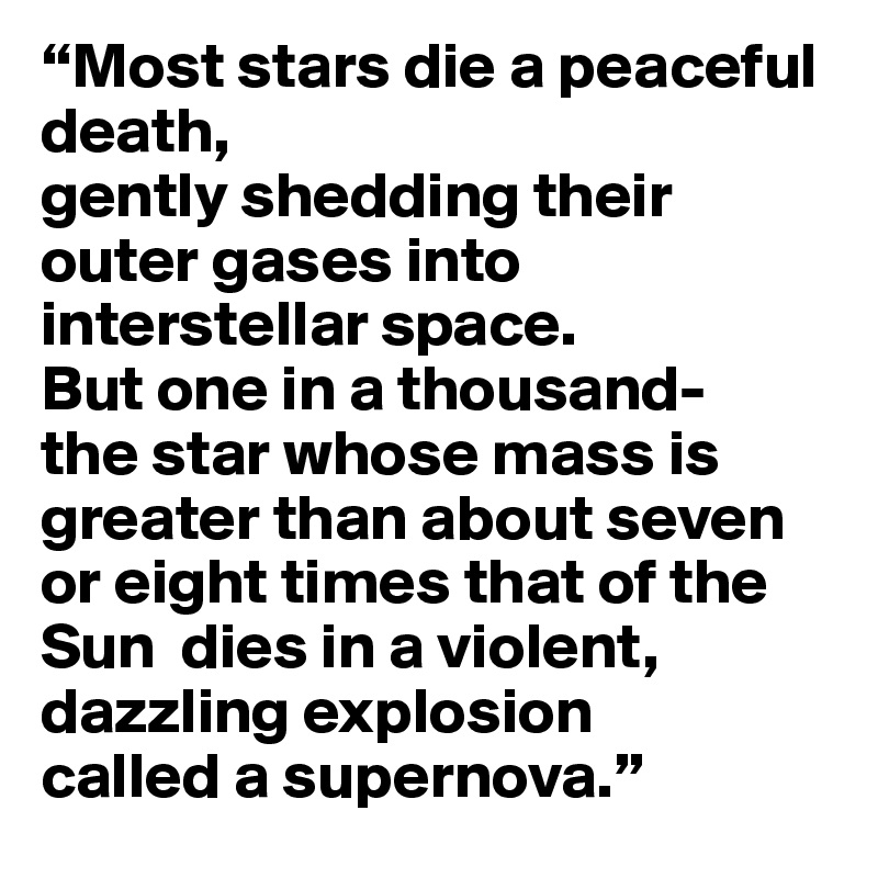“Most stars die a peaceful death, 
gently shedding their outer gases into interstellar space. 
But one in a thousand-
the star whose mass is greater than about seven or eight times that of the Sun  dies in a violent, dazzling explosion 
called a supernova.”