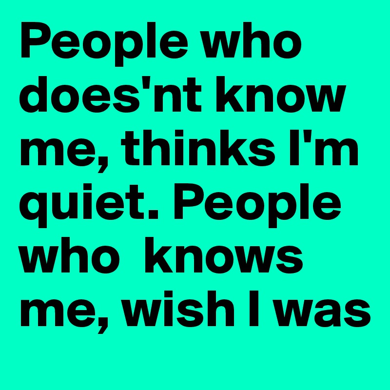 People who does'nt know me, thinks I'm quiet. People who  knows me, wish I was