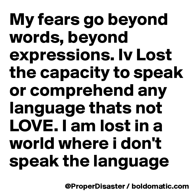 My fears go beyond words, beyond expressions. Iv Lost the capacity to speak or comprehend any language thats not LOVE. I am lost in a world where i don't speak the language 