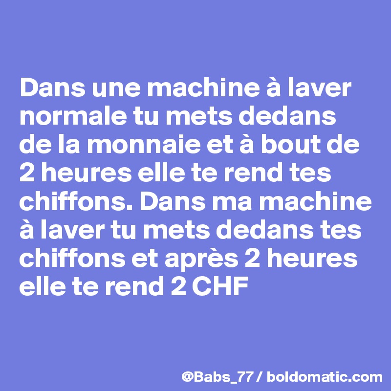 

Dans une machine à laver normale tu mets dedans de la monnaie et à bout de 2 heures elle te rend tes chiffons. Dans ma machine à laver tu mets dedans tes chiffons et après 2 heures elle te rend 2 CHF

