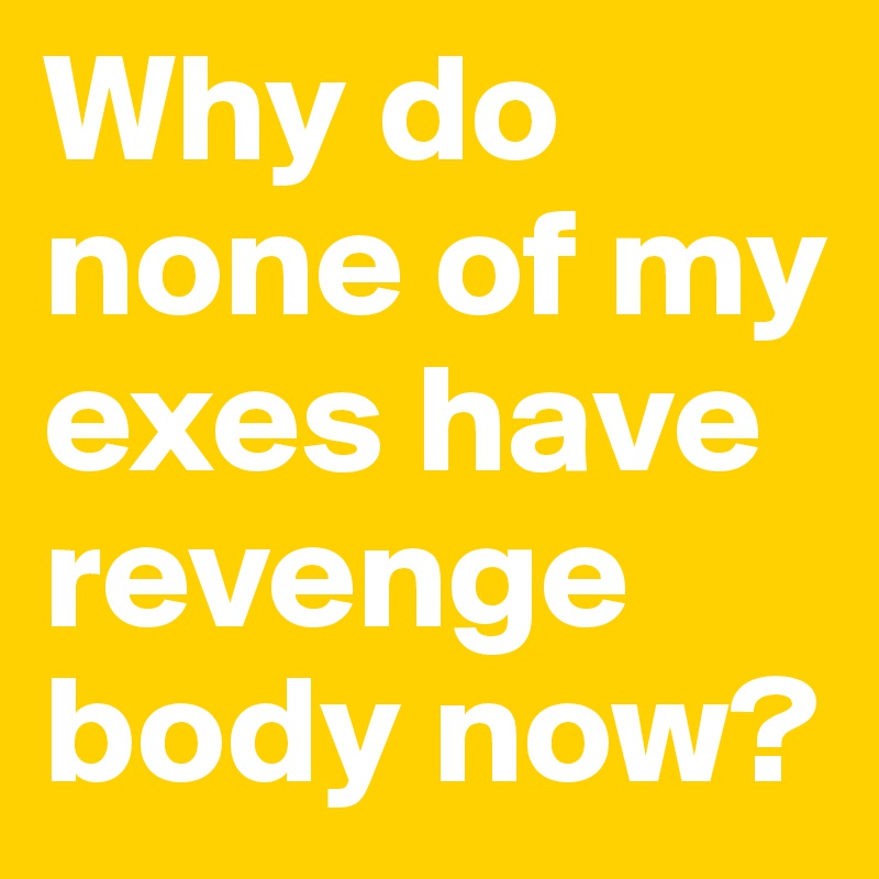 Why do none of my exes have revenge body now? 