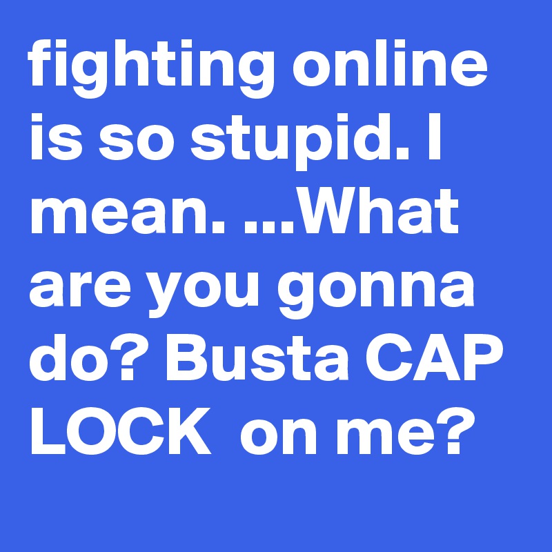 fighting online is so stupid. I mean. ...What are you gonna do? Busta CAP LOCK  on me? 